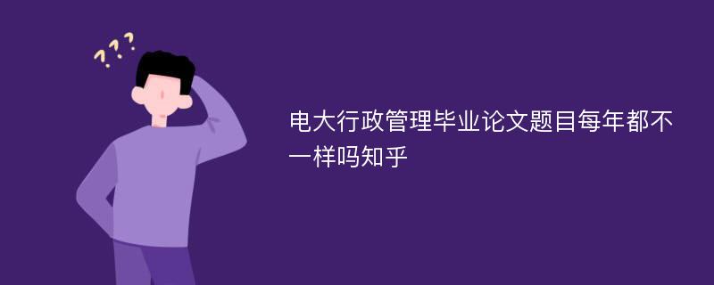 电大行政管理毕业论文题目每年都不一样吗知乎